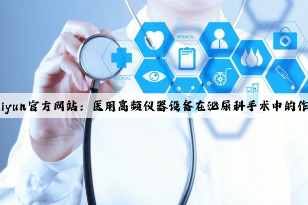 Kaiyun官方网站：医用高频仪器设备在泌尿科手术中的作用